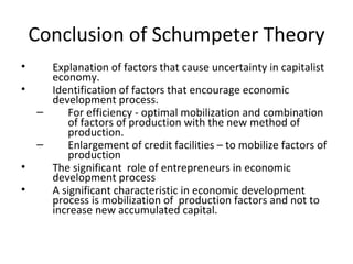Conclusion of Schumpeter Theory Explanation of factors that cause uncertainty in capitalist economy.  Identification of factors that encourage economic development process.  For efficiency - optimal mobilization and combination of factors of production with the new method of production. Enlargement of credit facilities – to mobilize factors of production The significant  role of entrepreneurs in economic development process A significant characteristic in economic development  process is mobilization of  production factors and not to increase new accumulated capital. 