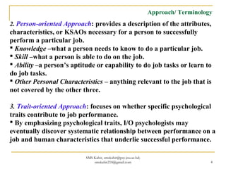Approach/ Terminology
2. Person-oriented Approach: provides a description of the attributes,
characteristics, or KSAOs necessary for a person to successfully
perform a particular job.
 Knowledge –what a person needs to know to do a particular job.
 Skill –what a person is able to do on the job.
 Ability –a person’s aptitude or capability to do job tasks or learn to
do job tasks.
 Other Personal Characteristics – anything relevant to the job that is
not covered by the other three.
3. Trait-oriented Approach: focuses on whether specific psychological
traits contribute to job performance.
 By emphasizing psychological traits, I/O psychologists may
eventually discover systematic relationship between performance on a
job and human characteristics that underlie successful performance.
SMS Kabir, smskabir@psy.jnu.ac.bd;
smskabir218@gmail.com 4
 