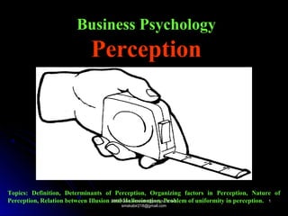 Business Psychology
Perception
Topics: Definition, Determinants of Perception, Organizing factors in Perception, Nature of
Perception, Relation between Illusion and Hallucination, Problem of uniformity in perception.SMS Kabir, smskabir@psy.jnu.ac.bd;SMS Kabir, smskabir@psy.jnu.ac.bd;
smskabir218@gmail.comsmskabir218@gmail.com
11
 