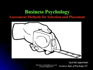Business Psychology
Assessment Methods for Selection and Placement
Syed Md. Sajjad Kabir
Lecturer, Dept. of Psycholgy, CU
SMS Kabir, smskabir@psy.jnu.ac.bd;SMS Kabir, smskabir@psy.jnu.ac.bd;
smskabir218@gmail.comsmskabir218@gmail.com
11
 