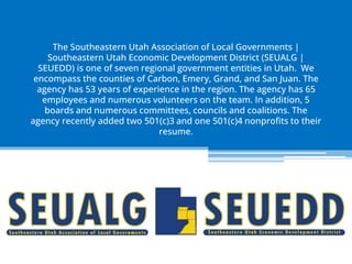 The Southeastern Utah Association of Local Governments |
Southeastern Utah Economic Development District (SEUALG |
SEUEDD) is one of seven regional government entities in Utah. We
encompass the counties of Carbon, Emery, Grand, and San Juan. The
agency has 53 years of experience in the region. The agency has 65
employees and numerous volunteers on the team. In addition, 5
boards and numerous committees, councils and coalitions. The
agency recently added two 501(c)3 and one 501(c)4 nonprofits to their
resume.
 