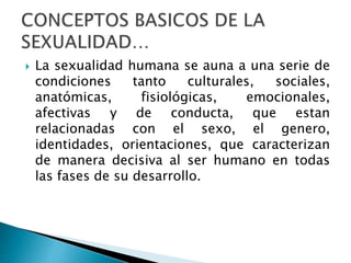  La sexualidad humana se auna a una serie de
condiciones tanto culturales, sociales,
anatómicas, fisiológicas, emocionales,
afectivas y de conducta, que estan
relacionadas con el sexo, el genero,
identidades, orientaciones, que caracterizan
de manera decisiva al ser humano en todas
las fases de su desarrollo.
 