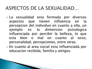  La sexualidad esta formada por diversos
aspectos que tienen influencia en la
percepcion del individuo en cuanto a ella, un
ejemplo es la dimension psicologica
influenciada por percibir la belleza, lo que
esta bien o mal en cuanto al sexo,
personalidad, percepciones, entre otras.
 En cuanto al area social esta influenciada por
educacion recibida, familia y amigos.
 