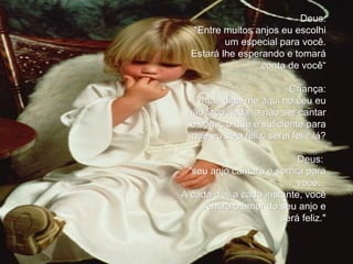 Deus: "Entre muitos anjos eu escolhi um especial para você. Estará lhe esperando e tomará conta de você“ Criança: " mas diga-me aqui no céu eu não faço nada  a não ser cantar e sorrir, o que é suficiente para que eu seja feliz. serei feliz lá? Deus:  "seu anjo cantará e sorrirá para você... A cada dia, a cada instante, você sentirá o amor do seu anjo e será feliz." 
