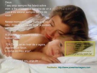 Deus: " seu anjo sempre lhe falará sobre mim  e lhe ensinará a maneira de vir a mim e eu estarei sempre dentro de você.“ Nesse momento havia muita paz no céu,  mas as vozes da terra ja podiam ser ouvidas. A criança, apressada pediu suavemente:   "Oh Deus, se eu tiver de ir agora, diga-me por favor,  o nome do meu anjo". Deus: Você chamará seu anjo de ...  Mamãe... Música : Vienna Boys Choir - Angels We Have Heard On High Montagem : [email_address] www.pranos.com.br Facilitador:  http://www.powermensagens.com 