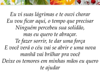 Eu vi suas lágrimas e te ouvi chorar
Eu vou ficar aqui, o tempo que precisar
Ninguém percebeu sua solidão,
mas eu quero te abraçar.
Te fazer sorrir, te dar uma força
E você verá o céu vai se abrir e uma nova
manhã vai brilhar pra você
Deixe os temores em minhas mãos eu quero
te ajudar
 