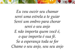 Eu vou ouvir seu chamar
serei uma estrela a te guiar
Serei um ombro para chorar
serei o seu anjo
E não importa quem você é,
o que importa é sua fé.
Se a esperança toda se for
Chame o seu anjo, sou seu anjo
 