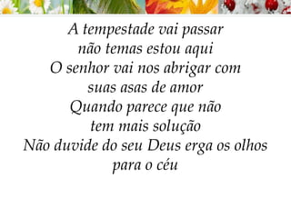 A tempestade vai passar
não temas estou aqui
O senhor vai nos abrigar com
suas asas de amor
Quando parece que não
tem mais solução
Não duvide do seu Deus erga os olhos
para o céu
 
