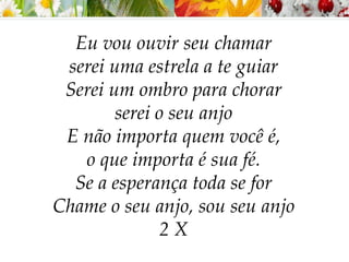 Eu vou ouvir seu chamar
serei uma estrela a te guiar
Serei um ombro para chorar
serei o seu anjo
E não importa quem você é,
o que importa é sua fé.
Se a esperança toda se for
Chame o seu anjo, sou seu anjo
2 X
 