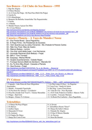 Seu Boneco - Cd Clube do Seu Boneco - 1995
1. Rap Da Alegria
2. O Bom Menino
3. A) A Festa Da Pulga - B) Pata-Pata (Melô Da Pulga)
4. Farofa-Fá
5. O Calhambeque
6. Buiquini De Bolinha Amarelinha Tão Pequenininho
7. Chorão
8. A Banda
9. Mamãe Passou Açúcar Em Mim
10. A Casa Maluca
http://achoexcentrico.wordpress.com/tag/seu-boneco/
http://produto.mercadolivre.com.br/MLB-166686441-seu-boneco-cd-clube-do-seu-boneco-raro-_JM
http://produto.mercadolivre.com.br/MLB-165403116-cd-seu-boneco-nas-paradas-_JM
http://lista.mercadolivre.com.br/Lp-Seu-Boneco-Nas-Paradas
Casseta e Planeta – A Taça do Mundo é Nossa
01 - Pra Frente Brasil - Zeca Pagodinho
02 - É Papo Firme - Os Paralamas do Sucesso
03 - Vem Quente que eu estou Fervendo - Mu Chebabi & Peixoto Carlos
04 - Não Vou Ficar- Max de Castro
05 - Maluco Belaza - Lenine
06 - Vou tirar você deste lugar - Los Hermanos
07 - Imunição Racional (Que Beleza) - Frejat
08 - BR-3 - Toni Tornado
09 - Esqueça - Marisa Monte
10 - Guajira Guantanamera - Cidade Negra
11 - Fumaça Sonora (Melô do Denilson) - Marcelo D2
12 - Eu Te Amo Meu Brasil - Casseta e Planeta
13 - Que Dureza - Frejat
http://rapidshare.com/files/143512374/A_Ta_a_do_Mundo___Nossa.rar
http://coisas-e-afinss.blogspot.com/search?updated-max=2007-12-17T13%3A20%3A00-08%3A00&max-
results=7
http://rapidshare.com/files/199430117/_1989__C_P_-_Preto_Com_Um_Buraco_no_Meio.rar
http://rapidshare.com/files/199430120/_1994__C_P_-_Para_Comer_Algu_m.rar

TV Colosso
http://www.4shared.com/file/15671893/55754e6f/TV_Colosso_-_1993_-_vol01_cantosencantos.html
1. Capação - João Penca & Seus Miquinhos               7. Eu Não Largo O Osso - As Paquitas
Amestrados                                             8. Coça-Coça - Sandy & Junior
2. Malabi - Fernando Figueiredo                        9. Hot Dog - Laura Finocchiaro
3. Tá Na Hora Do Almoço - Cozinheiro                   10. Vida De Cão - Nico Rezende
4. Priscilla (Aonde Está Você?) - Tatiana Maranhão     11. Jf (O Todo Poderoso Chefão) - Marcos Valle
5. Pulgas - Bad Girls                                  12. Castilho - Torcuato Mariano
6. Borges - Elenco Tv Colosso                          13. Tá Ruim Pra Cachorro - Zeca Pagodinho

Teletubbies
1. A Dança Da Poça D'água                              8. A Árvore
2. Os Barcos                                           9. Teletubbies Dizem "Oooi!"
3. Joelhos Sujos                                       10. Dança Do Sobe E Desce
4. Dançando O Twist                                    11. Pulando De Alegria
5. Os Animais                                          12. O Que O Mestre Mandar
6. O Chapéu Do Dipsy                                   13. As Nuvens
7. Dança Do Corre-Corre                                14. Hora De Dormir

http://rapidshare.com/files/92884491/Dance_with_the_teletubbies.part1.rar
 