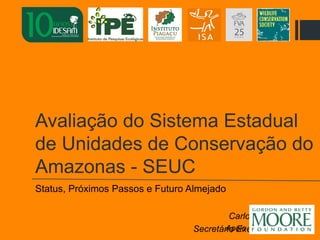 Avaliação do Sistema Estadual
de Unidades de Conservação do
Amazonas - SEUC
Status, Próximos Passos e Futuro Almejado
Carlos Gabriel Koury
Secretário Executivo IDESAMApoio
 