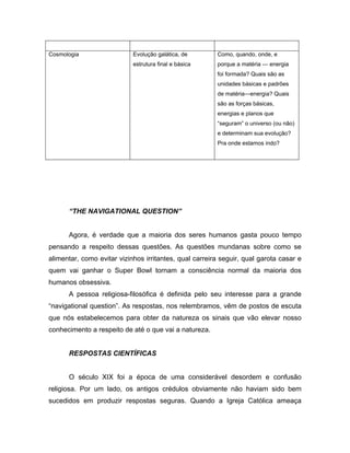 Cosmologia Evolução galática, de
estrutura final e básica
Como, quando, onde, e
porque a matéria — energia
foi formada? Quais são as
unidades básicas e padrões
de matéria—energia? Quais
são as forças básicas,
energias e planos que
“seguram” o universo (ou não)
e determinam sua evolução?
Pra onde estamos indo?
“THE NAVIGATIONAL QUESTION”
Agora, é verdade que a maioria dos seres humanos gasta pouco tempo
pensando a respeito dessas questões. As questões mundanas sobre como se
alimentar, como evitar vizinhos irritantes, qual carreira seguir, qual garota casar e
quem vai ganhar o Super Bowl tornam a consciência normal da maioria dos
humanos obsessiva.
A pessoa religiosa-filosófica é definida pelo seu interesse para a grande
“navigational question”. As respostas, nos relembramos, vêm de postos de escuta
que nós estabelecemos para obter da natureza os sinais que vão elevar nosso
conhecimento a respeito de até o que vai a natureza.
RESPOSTAS CIENTÍFICAS
O século XIX foi a época de uma considerável desordem e confusão
religiosa. Por um lado, os antigos crédulos obviamente não haviam sido bem
sucedidos em produzir respostas seguras. Quando a Igreja Católica ameaça
 