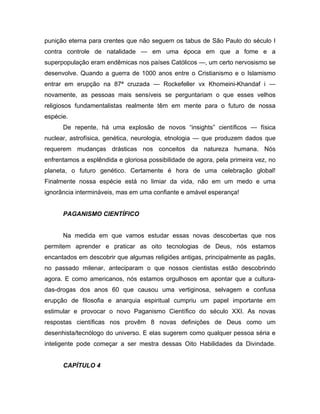 punição eterna para crentes que não seguem os tabus de São Paulo do século I
contra controle de natalidade — em uma época em que a fome e a
superpopulação eram endêmicas nos países Católicos —, um certo nervosismo se
desenvolve. Quando a guerra de 1000 anos entre o Cristianismo e o Islamismo
entrar em erupção na 87ª cruzada — Rockefeller vx Khomeini-Khandaf i —
novamente, as pessoas mais sensíveis se perguntariam o que esses velhos
religiosos fundamentalistas realmente têm em mente para o futuro de nossa
espécie.
De repente, há uma explosão de novos “insights” científicos — física
nuclear, astrofísica, genética, neurologia, etnologia — que produzem dados que
requerem mudanças drásticas nos conceitos da natureza humana. Nós
enfrentamos a esplêndida e gloriosa possibilidade de agora, pela primeira vez, no
planeta, o futuro genético. Certamente é hora de uma celebração global!
Finalmente nossa espécie está no limiar da vida, não em um medo e uma
ignorância intermináveis, mas em uma confiante e amável esperança!
PAGANISMO CIENTÍFICO
Na medida em que vamos estudar essas novas descobertas que nos
permitem aprender e praticar as oito tecnologias de Deus, nós estamos
encantados em descobrir que algumas religiões antigas, principalmente as pagãs,
no passado milenar, anteciparam o que nossos cientistas estão descobrindo
agora. E como americanos, nós estamos orgulhosos em apontar que a cultura-
das-drogas dos anos 60 que causou uma vertiginosa, selvagem e confusa
erupção de filosofia e anarquia espiritual cumpriu um papel importante em
estimular e provocar o novo Paganismo Científico do século XXI. As novas
respostas científicas nos provêm 8 novas definições de Deus como um
desenhista/tecnólogo do universo. E elas sugerem como qualquer pessoa séria e
inteligente pode começar a ser mestra dessas Oito Habilidades da Divindade.
CAPÍTULO 4
 