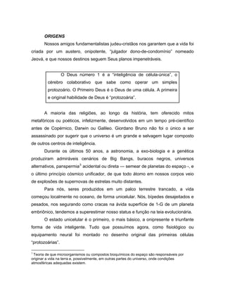 ORIGENS
Nossos amigos fundamentalistas judeu-cristãos nos garantem que a vida foi
criada por um austero, onipotente, “julgador dono-de-condomínio” nomeado
Jeová, e que nossos destinos seguem Seus planos impenetráveis.
O Deus número 1 é a “inteligência de célula-única”, o
cérebro colaborativo que sabe como operar um simples
protozoário. O Primeiro Deus é o Deus de uma célula. A primeira
e original habilidade de Deus é “protozoária”.
A maioria das religiões, ao longo da história, tem oferecido mitos
metafóricos ou poéticos, infelizmente, desenvolvidos em um tempo pré-científico
antes de Copérnico, Darwin ou Galileo. Giordano Bruno não foi o único a ser
assassinado por sugerir que o universo é um grande e selvagem lugar composto
de outros centros de inteligência.
Durante os últimos 50 anos, a astronomia, a exo-biologia e a genética
produziram admiráveis cenários de Big Bangs, buracos negros, universos
alternativos, panspermia3
acidental ou direta — semear de planetas do espaço -, e
o último princípio cósmico unificador, de que todo átomo em nossos corpos veio
de explosões de supernovas de estrelas muito distantes.
Para nós, seres produzidos em um palco terrestre trancado, a vida
começou localmente no oceano, de forma unicelular. Nós, bípedes desajeitados e
pesados, nos segurando como cracas na ávida superfície de 1-G de um planeta
embriônico, tendemos a superestimar nosso status e função na teia evolucionária.
O estado unicelular é o primeiro, o mais básico, a onipresente e triunfante
forma de vida inteligente. Tudo que possuímos agora, como fisiológico ou
equipamento neural foi montado no desenho original das primeiras células
“protozoárias”.
3
Teoria de que microorganismos ou compostos bioquímicos do espaço são responsáveis por
originar a vida na terra e, possivelmente, em outras partes do universo, onde condições
atmosféricas adequadas existem.
 