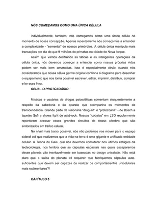 NÓS COMEÇAMOS COMO UMA ÚNICA CÉLULA
Individualmente, também, nós começamos como uma única célula no
momento de nossa concepção. Apenas recentemente nós começamos a entender
a complexidade - “semental” de nossos primórdios. A célula única manipula mais
transações por dia do que 9 milhões de primatas na cidade de Nova Iorque.
Assim que vamos decifrando as táticas e as inteligentes operações da
célula única, nós devemos começar a entender como nossas próprias vidas
podem ser mais bem arrumadas. Isso é especialmente óbvio quando nós
consideramos que nossa célula germe original continha o diagrama para desenhar
o equipamento que nos torna possível escrever, editar, imprimir, distribuir, comprar
e ler esse livro.
DEUS - O PROTOZOÁRIO
Místicos e usuários de drogas psicodélicas comentam eloquentemente a
respeito da sabedoria e do aparato que acompanha os momentos de
transcendência. Grande parte da visionária “drug-art” é “protozoária” - de Bosch a
tapetes Sufi a shows light de acid-rock. Nossas “cobaias” em LSD regularmente
reportaram acessar esses grandes circuitos de nosso cérebro que são
sintonizados em tráfico celular.
No nível mais baixo possível, nós não podemos nos mover para o espaço
sideral até que realizemos que a vida-na-terra é uma gigante e unificada entidade
celular. A Teoria de Gaia, que nós devemos considerar nos últimos estágios da
teotecnologia, nos lembra que as cápsulas espaciais nas quais escaparemos
desse planeta vão inevitavelmente ser baseadas no design unicelular. Não está
claro que a saída do planeta irá requerer que fabriquemos cápsulas auto-
suficientes que devem ser capazes de realizar os comportamentos unicelulares
mais rudimentares?!
CAPÍTULO 5
 