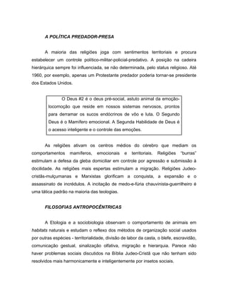 A POLÍTICA PREDADOR-PRESA
A maioria das religiões joga com sentimentos territoriais e procura
estabelecer um controle político-militar-policial-predativo. A posição na cadeira
hierárquica sempre foi influenciada, se não determinada, pelo status religioso. Até
1960, por exemplo, apenas um Protestante predador poderia tornar-se presidente
dos Estados Unidos.
O Deus #2 é o deus pré-social, astuto animal da emoção-
locomoção que reside em nossos sistemas nervosos, prontos
para derramar os sucos endócrinos de vôo e luta. O Segundo
Deus é o Mamífero emocional. A Segunda Habilidade de Deus é
o acesso inteligente e o controle das emoções.
As religiões ativam os centros médios do cérebro que mediam os
comportamentos mamíferos, emocionais e territoriais. Religiões “burras”
estimulam a defesa da gleba domiciliar em controle por agressão e submissão à
docilidade. As religiões mais espertas estimulam a migração. Religiões Judeo-
cristãs-mulçumanas e Marxistas glorificam a conquista, a expansão e o
assassinato de incrédulos. A incitação de medo-e-fúria chauvinista-guerrilheiro é
uma tática padrão na maioria das teologias.
FILOSOFIAS ANTROPOCÊNTRICAS
A Etologia e a sociobiologia observam o comportamento de animais em
habitats naturais e estudam o reflexo dos métodos de organização social usados
por outras espécies - territorialidade, divisão de labor da casta, o blefe, escravidão,
comunicação gestual, sinalização olfativa, migração e hierarquia. Parece não
haver problemas sociais discutidos na Bíblia Judeo-Cristã que não tenham sido
resolvidos mais harmonicamente e inteligentemente por insetos sociais.
 