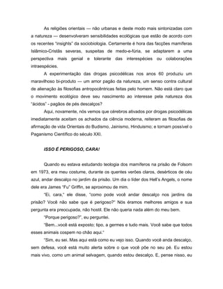 As religiões orientais — não urbanas e deste modo mais sintonizadas com
a natureza — desenvolveram sensibilidades ecológicas que estão de acordo com
os recentes “insights” da sociobiologia. Certamente é hora das facções mamíferas
Islâmico-Cristãs severas, suspeitas de medo-e-fúria, se adaptarem a uma
perspectiva mais genial e tolerante das interespécies ou colaborações
intraespécies.
A experimentação das drogas psicodélicas nos anos 60 produziu um
maravilhoso bi-produto — um amor pagão da natureza, um senso contra cultural
de alienação às filosofias antropocêntricas feitas pelo homem. Não está claro que
o movimento ecológico deve seu nascimento ao interesse pela natureza dos
“ácidos” - pagãos de pés descalços?
Aqui, novamente, nós vemos que cérebros ativados por drogas psicodélicas
imediatamente aceitam os achados da ciência moderna, reiteram as filosofias de
afirmação de vida Orientais do Budismo, Jainismo, Hinduismo; e tornam possível o
Paganismo Científico do século XXI.
ISSO É PERIGOSO, CARA!
Quando eu estava estudando teologia dos mamíferos na prisão de Folsom
em 1973, era meu costume, durante os quentes verões claros, desérticos de céu
azul, andar descalço no jardim da prisão. Um dia o líder dos Hell’s Angels, o nome
dele era James “Fu” Griffin, se aproximou de mim.
“Ei, cara,“ ele disse, “como pode você andar descalço nos jardins da
prisão? Você não sabe que é perigoso?“ Nós éramos melhores amigos e sua
pergunta era preocupada, não hostil. Ele não queria nada além do meu bem.
“Porque perigoso?”, eu perguntei.
“Bem...você está exposto; tipo, a germes e tudo mais. Você sabe que todos
esses animais cospem no chão aqui.“
“Sim, eu sei. Mas aqui está como eu vejo isso. Quando você anda descalço,
sem defesa, você está muito alerta sobre o que você põe no seu pé. Eu estou
mais vivo, como um animal selvagem, quando estou descalço. E, pense nisso, eu
 
