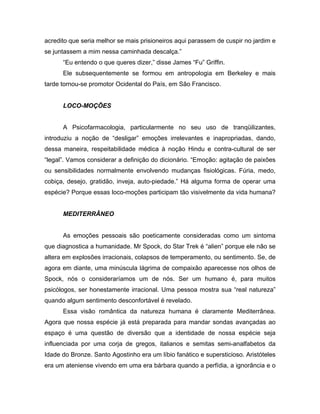acredito que seria melhor se mais prisioneiros aqui parassem de cuspir no jardim e
se juntassem a mim nessa caminhada descalça.”
“Eu entendo o que queres dizer,” disse James “Fu” Griffin.
Ele subsequentemente se formou em antropologia em Berkeley e mais
tarde tornou-se promotor Ocidental do País, em São Francisco.
LOCO-MOÇÕES
A Psicofarmacologia, particularmente no seu uso de tranqüilizantes,
introduziu a noção de “desligar” emoções irrelevantes e inapropriadas, dando,
dessa maneira, respeitabilidade médica à noção Hindu e contra-cultural de ser
“legal”. Vamos considerar a definição do dicionário. “Emoção: agitação de paixões
ou sensibilidades normalmente envolvendo mudanças fisiológicas. Fúria, medo,
cobiça, desejo, gratidão, inveja, auto-piedade.” Há alguma forma de operar uma
espécie? Porque essas loco-moções participam tão visivelmente da vida humana?
MEDITERRÂNEO
As emoções pessoais são poeticamente consideradas como um sintoma
que diagnostica a humanidade. Mr Spock, do Star Trek é “alien” porque ele não se
altera em explosões irracionais, colapsos de temperamento, ou sentimento. Se, de
agora em diante, uma minúscula lágrima de compaixão aparecesse nos olhos de
Spock, nós o consideraríamos um de nós. Ser um humano é, para muitos
psicólogos, ser honestamente irracional. Uma pessoa mostra sua “real natureza”
quando algum sentimento desconfortável é revelado.
Essa visão romântica da natureza humana é claramente Mediterrânea.
Agora que nossa espécie já está preparada para mandar sondas avançadas ao
espaço é uma questão de diversão que a identidade de nossa espécie seja
influenciada por uma corja de gregos, italianos e semitas semi-analfabetos da
Idade do Bronze. Santo Agostinho era um líbio fanático e supersticioso. Aristóteles
era um ateniense vivendo em uma era bárbara quando a perfídia, a ignorância e o
 