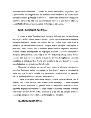 fanatismo eram endêmicos. O drama do Velho Testamento, vulgarizado pela
Ópera Italiana e homogeneizado em nossas novelas modernas do horário-nobre
tem assiduamente glorificado as emoções — mamíferas, animalidade “masculino-
macha” e compaixão. Até hoje esse fanatismo nervoso e sem humor aflora da
bacia Mediterrânea como um nevoeiro de fumaça de adrenalina.
DEUS - O MAMÍFERO EMOCIONAL
A poesia e ficção Romântica dos últimos 2.000 anos têm de certa forma,
nos cegado ao fato de que as emoções são formas profundamente mamíferas de
consciência-de-selva. Ações emocionais são as formas mais contraídas e
perigosas de entorpecimento fanático. Qualquer aldeão, qualquer criança pode te
dizer isso. Tenha cuidado com as emoções. Preste atenção na pessoa emocional,
o latino lunático desamparado de respiração ofegante. A pessoa emocional é
desligada sensualmente. Seu corpo é um rôbo-turbulento; ele(a) perdeu toda a
conexão com sua sabedoria celular e revelação atômica. Emoções são viciantes,
narcóticas e entorpecentes. Como um alcoólatra ou um “junkie”, a pessoa
assustada ativa seu circuito mamífero favorito.
“Humores” ou “estados de espírito” como tristeza e felicidade coexistem às
emoções. Como um “junkie” que acabou de “ficar ligado”, a pessoa emocional se
sente bem quando ele(a) percebe que ganhou emocionalmente — por exemplo,
colocar alguém pra baixo ou ser colocado pra baixo.
O amor consciente não é uma emoção; é uma fundição serena com si
mesmo, com outras pessoas, com outras formas de energia. O amor não pode
existir no estado emocional. O “grande lance” da experiência mística é o alívio
repentino da pressão emocional. O único estado no qual nós podemos aprender,
harmonizar, crescer, fundir, juntar, entender, é o da falta de emoção chamado
segurança, atingidos através da boa-sintonização das emoções.
ALARMES DE EMERGÊNCIA
 