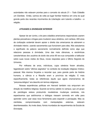 autoridades não estavam prontas para o conceito do século 21 – Todo Cidadão
um Cientista. Então, caímos de volta ao lugar familiar histórico em cima do qual
grande parte dos recentes movimentos de Libertação vem lutando a batalha – a
religião.
ATIVANDO A DIVINDADE INTERIOR
Apesar de ser contra, a lei para cidadãos americanos responsáveis usarem
plantas psicoativas e drogas para mudarem seus cérebros, com certeza, 400 anos
de civilização ocidental devem apoiar o direito dos americanos de adorarem a
divindade interior, usando sacramentos que funcionem para eles. Nós estudamos
o significado da palavra sacramento normalmente definida como algo que
relaciona pessoas à divindade. Uma das mais ofensivas, e excêntricas
características dos usuários de ácido dos anos 60 era sua compulsão a balbuciar
sobre suas novas visões de Deus, novas respostas para o Último Segredo do
Universo.
Por milhares de anos, indivíduos, cujos cérebros foram ativados,
tagarelavam sobre “últimos segredos” no contexto da revelação religiosa místico-
pessoal. Nós éramos forçados a recordar que, para grande parte da história
humana, a ciência e a filosofia eram a província da religião. E mais
especificamente, todas as referências àquilo que agora chamaríamos de
“psiconeurológico” era descrito em termos religiosos.
Nossas experiências políticas em Harvard também nos empurram em
direção da metáfora religiosa. Quando se tornou sabido no campus, que um grupo
de psicólogos estava produzindo reveladoras mudanças cerebrais, nós
esperávamos que astrônomos e biólogos viessem correndo em volta para
aprender como usar essa nova ferramenta para expandir a percepção. Mas os
cientistas, compromissados com manipulações externas, estavam
desinteressados. Ao invés disso, fomos inundados de requerimentos da Escola de
Divindade.
 