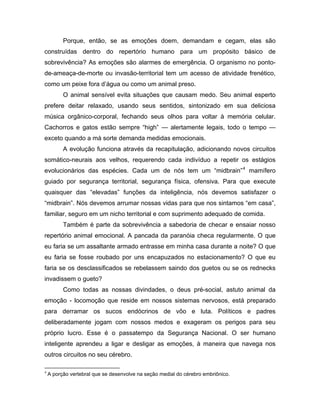 Porque, então, se as emoções doem, demandam e cegam, elas são
construídas dentro do repertório humano para um propósito básico de
sobrevivência? As emoções são alarmes de emergência. O organismo no ponto-
de-ameaça-de-morte ou invasão-territorial tem um acesso de atividade frenético,
como um peixe fora d’água ou como um animal preso.
O animal sensível evita situações que causam medo. Seu animal esperto
prefere deitar relaxado, usando seus sentidos, sintonizado em sua deliciosa
música orgânico-corporal, fechando seus olhos para voltar à memória celular.
Cachorros e gatos estão sempre “high” — alertamente legais, todo o tempo —
exceto quando a má sorte demanda medidas emocionais.
A evolução funciona através da recapitulação, adicionando novos circuitos
somático-neurais aos velhos, requerendo cada indivíduo a repetir os estágios
evolucionários das espécies. Cada um de nós tem um “midbrain”4
mamífero
guiado por segurança territorial, segurança física, ofensiva. Para que execute
quaisquer das “elevadas” funções da inteligência, nós devemos satisfazer o
“midbrain”. Nós devemos arrumar nossas vidas para que nos sintamos “em casa”,
familiar, seguro em um nicho territorial e com suprimento adequado de comida.
Também é parte da sobrevivência a sabedoria de checar e ensaiar nosso
repertório animal emocional. A pancada da paranóia checa regularmente. O que
eu faria se um assaltante armado entrasse em minha casa durante a noite? O que
eu faria se fosse roubado por uns encapuzados no estacionamento? O que eu
faria se os desclassificados se rebelassem saindo dos guetos ou se os rednecks
invadissem o gueto?
Como todas as nossas divindades, o deus pré-social, astuto animal da
emoção - locomoção que reside em nossos sistemas nervosos, está preparado
para derramar os sucos endócrinos de vôo e luta. Políticos e padres
deliberadamente jogam com nossos medos e exageram os perigos para seu
próprio lucro. Esse é o passatempo da Segurança Nacional. O ser humano
inteligente aprendeu a ligar e desligar as emoções, à maneira que navega nos
outros circuitos no seu cérebro.
4
A porção vertebral que se desenvolve na seção medial do cérebro embriônico.
 