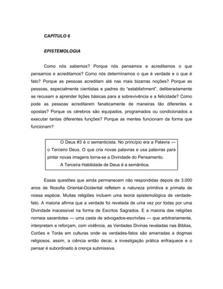 CAPÍTULO 6
EPISTEMOLOGIA
Como nós sabemos? Porque nós pensamos e acreditamos o que
pensamos e acreditamos? Como nós determinamos o que é verdade e o que é
fato? Porque as pessoas acreditam até nas mais bizarras noções? Porque as
pessoas, especialmente cientistas e padres do “establishment”, deliberadamente
se recusam a aprender lições básicas para a sobrevivência e a felicidade? Como
pode as pessoas acreditarem fanaticamente de maneiras tão diferentes e
opostas? Porque os cérebros são equipados, programados ou condicionados a
executar tantas diferentes funções? Porque as mentes funcionam da forma que
funcionam?
O Deus #3 é o semanticista. No princípio era a Palavra —
o Terceiro Deus. O que cria novas palavras e usa palavras para
pintar novas imagens torna-se a Divindade do Pensamento.
A Terceira Habilidade de Deus é a semântica.
Essas questões que ainda permanecem não respondidas depois de 3.000
anos de filosofia Oriental-Ocidental refletem a natureza primitiva e primata de
nossa espécie. Muitas religiões incluem uma teoria epistemológica de verdade-
fato. A maioria afirma que a verdade foi revelada de uma vez por todas por uma
Divindade inacessível na forma de Escritos Sagrados. E a maioria das religiões
nomeia sacerdotes — uma casta de advogados-escrivões — que arbitrariamente,
interpretam e reforçam, com violência, as Verdades Divinas reveladas nas Biblias,
Corões e Torás em culturas onde as verdades-fatos são amarradas a dogmas
religiosos, assim, a ciência então decai, a investigação prática enfraquece e o
pensar é subordinado à crença submissiva.
 