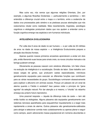 Mas outra vez, nós vemos que algumas religiões Orientais, Zen, por
exemplo, e algumas filosofias Ocidentais — particularmente a semântica — têm
entendido a diferença crucial entre o mapa e o território, entre a avalanche de
dados crus processados pelo cérebro e as piedosas poucas abstrações que nós
costumamos rotular como realidade. Mais recentemente, lingüistas, psicólogos
cognitivos e etologistas produziram dados que nos ajudam a entender como a
função cognitiva emerge nas espécies e em humanos individuais.
INTELIGÊNCIA EVOLUCIONÁRIA
Por volta dos 6 anos de idade no ser humano — e por volta de 25 milhões
de anos na idade de nossa espécie — a Inteligência Evolucionária prepara a
ativação dos lóbulos frontais.
Apenas quando nossos primeiros ancestrais aprenderam a andar em dois
pés, então liberando suas bocas para sinais orais, os novos circuitos manuais e da
laringe puderam emergir.
Obviamente as pessoas nascem com cérebros diferentes. Um fator chave
na evolução da inteligência é a socialização. Divisão de labor. Gaia trabalha com
essas cargas de genes, que produzem castas especializadas, indivíduos
geneticamente equipados para executar as diferentes funções que contribuem
para as várias necessidades do grupo. Sociobiólogos ruminaram obsessivamente
para explicar o altruísmo em animais sociais. Porque um pássaro dá um sinal de
alarme quando o Falcão é avistado? Isso parece violar o princípio do “gene
egoísta” da seleção natural. Por dar atenção a si mesmo, o “chorão” do rebanho
ameaça seu próprio futuro reprodutivo.
Uma possível resposta — àquela da diferença inata da casta — tem até
então iludido os etologistas. Alguns pássaros são equipados geneticamente com
sistemas nervosos aparelhados para esquadrinhar inquietamente e a reagir mais
rapidamente a sinais de alarme. Outros pássaros são geneticamente-calibrados
para abrigar e selecionar comida mais cuidadosamente ou apenas planar e seguir
como sempre, assim adicionando massa populacional em números abundantes à
 