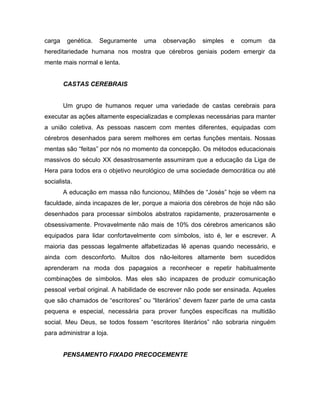 carga genética. Seguramente uma observação simples e comum da
hereditariedade humana nos mostra que cérebros geniais podem emergir da
mente mais normal e lenta.
CASTAS CEREBRAIS
Um grupo de humanos requer uma variedade de castas cerebrais para
executar as ações altamente especializadas e complexas necessárias para manter
a união coletiva. As pessoas nascem com mentes diferentes, equipadas com
cérebros desenhados para serem melhores em certas funções mentais. Nossas
mentas são “feitas” por nós no momento da concepção. Os métodos educacionais
massivos do século XX desastrosamente assumiram que a educação da Liga de
Hera para todos era o objetivo neurológico de uma sociedade democrática ou até
socialista.
A educação em massa não funcionou, Milhões de “Josés” hoje se vêem na
faculdade, ainda incapazes de ler, porque a maioria dos cérebros de hoje não são
desenhados para processar símbolos abstratos rapidamente, prazerosamente e
obsessivamente. Provavelmente não mais de 10% dos cérebros americanos são
equipados para lidar confortavelmente com símbolos, isto é, ler e escrever. A
maioria das pessoas legalmente alfabetizadas lê apenas quando necessário, e
ainda com desconforto. Muitos dos não-leitores altamente bem sucedidos
aprenderam na moda dos papagaios a reconhecer e repetir habitualmente
combinações de símbolos. Mas eles são incapazes de produzir comunicação
pessoal verbal original. A habilidade de escrever não pode ser ensinada. Aqueles
que são chamados de “escritores” ou “literários” devem fazer parte de uma casta
pequena e especial, necessária para prover funções específicas na multidão
social. Meu Deus, se todos fossem “escritores literários” não sobraria ninguém
para administrar a loja.
PENSAMENTO FIXADO PRECOCEMENTE
 