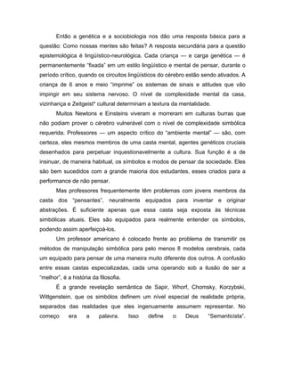 Então a genética e a sociobiologia nos dão uma resposta básica para a
questão: Como nossas mentes são feitas? A resposta secundária para a questão
epistemológica é lingüístico-neurológica. Cada criança — e carga genética — é
permanentemente “fixada” em um estilo lingüístico e mental de pensar, durante o
período crítico, quando os circuitos lingüísticos do cérebro estão sendo ativados. A
criança de 6 anos e meio “imprime” os sistemas de sinais e atitudes que vão
impingir em seu sistema nervoso. O nível de complexidade mental da casa,
vizinhança e Zeitgeist* cultural determinam a textura da mentalidade.
Muitos Newtons e Einsteins viveram e morreram em culturas burras que
não podiam prover o cérebro vulnerável com o nível de complexidade simbólica
requerida. Professores — um aspecto crítico do “ambiente mental” — são, com
certeza, eles mesmos membros de uma casta mental, agentes genéticos cruciais
desenhados para perpetuar inquestionavelmente a cultura. Sua função é a de
insinuar, de maneira habitual, os símbolos e modos de pensar da sociedade. Eles
são bem sucedidos com a grande maioria dos estudantes, esses criados para a
performance de não pensar.
Mas professores frequentemente têm problemas com jovens membros da
casta dos “pensantes”, neuralmente equipados para inventar e originar
abstrações. É suficiente apenas que essa casta seja exposta às técnicas
simbólicas atuais. Eles são equipados para realmente entender os símbolos,
podendo assim aperfeiçoá-los.
Um professor americano é colocado frente ao problema de transmitir os
métodos de manipulação simbólica para pelo menos 8 modelos cerebrais, cada
um equipado para pensar de uma maneira muito diferente dos outros. A confusão
entre essas castas especializadas, cada uma operando sob a ilusão de ser a
“melhor”, é a história da filosofia.
É a grande revelação semântica de Sapir, Whorf, Chomsky, Korzybski,
Wittgenstein, que os simbólos definem um nível especial de realidade própria,
separados das realidades que eles ingenuamente assumem representar. No
começo era a palavra. Isso define o Deus “Semanticista”.
 