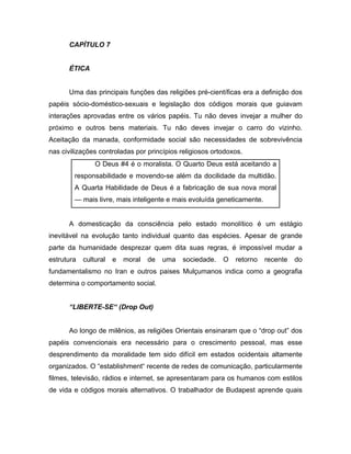 CAPÍTULO 7
ÉTICA
Uma das principais funções das religiões pré-científicas era a definição dos
papéis sócio-doméstico-sexuais e legislação dos códigos morais que guiavam
interações aprovadas entre os vários papéis. Tu não deves invejar a mulher do
próximo e outros bens materiais. Tu não deves invejar o carro do vizinho.
Aceitação da manada, conformidade social são necessidades de sobrevivência
nas civilizações controladas por princípios religiosos ortodoxos.
O Deus #4 é o moralista. O Quarto Deus está aceitando a
responsabilidade e movendo-se além da docilidade da multidão.
A Quarta Habilidade de Deus é a fabricação de sua nova moral
— mais livre, mais inteligente e mais evoluída geneticamente.
A domesticação da consciência pelo estado monolítico é um estágio
inevitável na evolução tanto individual quanto das espécies. Apesar de grande
parte da humanidade desprezar quem dita suas regras, é impossível mudar a
estrutura cultural e moral de uma sociedade. O retorno recente do
fundamentalismo no Iran e outros paises Mulçumanos indica como a geografia
determina o comportamento social.
“LIBERTE-SE“ (Drop Out)
Ao longo de milênios, as religiões Orientais ensinaram que o “drop out” dos
papéis convencionais era necessário para o crescimento pessoal, mas esse
desprendimento da moralidade tem sido difícil em estados ocidentais altamente
organizados. O “establishment“ recente de redes de comunicação, particularmente
filmes, televisão, rádios e internet, se apresentaram para os humanos com estilos
de vida e códigos morais alternativos. O trabalhador de Budapest aprende quais
 