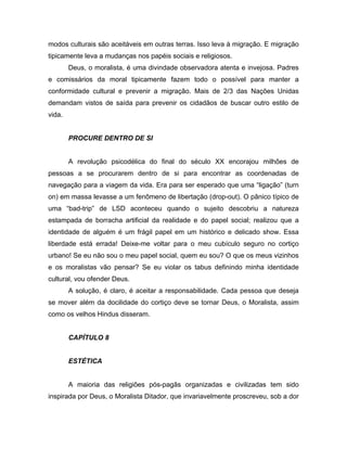 modos culturais são aceitáveis em outras terras. Isso leva à migração. E migração
tipicamente leva a mudanças nos papéis sociais e religiosos.
Deus, o moralista, é uma divindade observadora atenta e invejosa. Padres
e comissários da moral tipicamente fazem todo o possível para manter a
conformidade cultural e prevenir a migração. Mais de 2/3 das Nações Unidas
demandam vistos de saída para prevenir os cidadãos de buscar outro estilo de
vida.
PROCURE DENTRO DE SI
A revolução psicodélica do final do século XX encorajou milhões de
pessoas a se procurarem dentro de si para encontrar as coordenadas de
navegação para a viagem da vida. Era para ser esperado que uma “ligação” (turn
on) em massa levasse a um fenômeno de libertação (drop-out). O pânico típico de
uma “bad-trip” de LSD aconteceu quando o sujeito descobriu a natureza
estampada de borracha artificial da realidade e do papel social; realizou que a
identidade de alguém é um frágil papel em um histórico e delicado show. Essa
liberdade está errada! Deixe-me voltar para o meu cubículo seguro no cortiço
urbano! Se eu não sou o meu papel social, quem eu sou? O que os meus vizinhos
e os moralistas vão pensar? Se eu violar os tabus definindo minha identidade
cultural, vou ofender Deus.
A solução, é claro, é aceitar a responsabilidade. Cada pessoa que deseja
se mover além da docilidade do cortiço deve se tornar Deus, o Moralista, assim
como os velhos Hindus disseram.
CAPÍTULO 8
ESTÉTICA
A maioria das religiões pós-pagãs organizadas e civilizadas tem sido
inspirada por Deus, o Moralista Ditador, que invariavelmente proscreveu, sob a dor
 