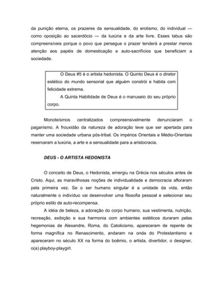 da punição eterna, os prazeres da sensualidade, do erotismo, do individual —
como oposição ao sacerdócio — da luxúria e da arte livre. Esses tabus são
compreensíveis porque o povo que persegue o prazer tenderá a prestar menos
atenção aos papéis de domesticação e auto-sacrifícios que beneficiam a
sociedade.
O Deus #5 é o artista hedonista. O Quinto Deus é o diretor
estético do mundo sensorial que alguém constrói e habita com
felicidade extrema.
A Quinta Habilidade de Deus é o manuseio do seu próprio
corpo.
Monoteísmos centralizados compreensivelmente denunciaram o
paganismo. A frouxidão da natureza de adoração teve que ser apertada para
manter uma sociedade urbana pós-tribal. Os impérios Orientais e Médio-Orientais
reservaram a luxúria, a arte e a sensualidade para a aristocracia.
DEUS - O ARTISTA HEDONISTA
O conceito de Deus, o Hedonista, emergiu na Grécia nos séculos antes de
Cristo. Aqui, as maravilhosas noções de individualidade e democracia afloraram
pela primeira vez. Se o ser humano singular é a unidade da vida, então
naturalmente o indivíduo vai desenvolver uma filosofia pessoal e selecionar seu
próprio estilo de auto-recompensa.
A idéia de beleza, a adoração do corpo humano, sua vestimenta, nutrição,
recreação, exibição e sua harmonia com ambientes estéticos duraram pelas
hegemonias de Alexandre, Roma, do Catolicismo, apareceram de repente de
forma magnífica no Renascimento, andaram na onda do Protestantismo e
apareceram no século XX na forma do boêmio, o artista, divertidor, o designer,
o(a) playboy-playgirl.
 