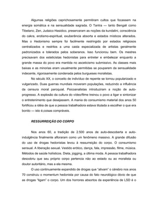 Algumas religiões caprichosamente permitiram cultos que focassem na
energia somática e na sensualidade sagrada. O Tantra — tanto Bengali como
Tibetano, Zen, Judaico Hasidico, preservaram as noções da kundalini, consciência
do cakra, erotismo-espiritual, exuberância absorta e estados místicos alterados.
Mas o Hedonismo sempre foi facilmente restringido por estados religiosos
centralizados e restritos a uma casta especializada de artistas geralmente
padronizados e tolerados pelos soberanos. Isso funcionou bem. Os mestres
precisavam dos esteticistas hedonistas para entreter e embelezar enquanto a
grande massa do povo era mantida no asceticismo submissivo. As classes mais
baixas e as minorias eram usualmente permitidas se pouparem da sensualidade
indecente, rigorosamente condenada pelos burgueses moralistas.
No século XX, o conceito de indivíduo de repente se tornou popularizado e
vulgarizado. Duas guerras mundiais moveram populações, reduzindo a influência
da censura moral paroquial. Psicoanalistas introduziram a noção de auto-
progresso. A explosão da cultura do vídeo/filme treinou o povo a ligar e sintonizar
o entretenimento que desejassem. A mania do consumismo material dos anos 50
fortificou a idéia de que a pessoa trabalhadora estava titulada a escolher o que era
bonito — isto é,coisas compráveis.
RESSURREIÇÃO DO CORPO
Nos anos 60, a tradição de 2.500 anos de auto-descoberta e auto-
indulgência finalmente afloraram como um fenômeno massivo. A grande difusão
do uso de drogas hedonistas levou à ressurreição do corpo. O consumismo
sensual. A liberação sexual. Vestido erótico, dança, fala, impressão, filme, música.
Métodos de saúde holísticos. Dieta, jogging, a última moda. A pessoa trabalhadora
descobriu que seu próprio corpo pertencia não ao estado ou ao moralista ou
doutor autoritário, mas a ela mesma.
O uso continuamente expandido de drogas que “ativam” o cérebro nos anos
70 construiu o momentum hedonista por causa do fato neurológico óbvio de que
as drogas “ligam” o corpo. Um dos horrores absortos da experiência de LSD é o
 