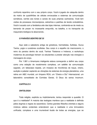 confronto repentino com o seu próprio corpo. Você é jogado de catapulta dentro
da matriz de quadrilhões de células enroscadas e sistemas de comunicação
somáticos, varrido aos túneis e canais de suas próprias cachoeiras. Você tem
visões de processos microscópicos, estranhos e padrões de tecido ondulatórios.
Você é socado com a fantástica arte das lojas internas, contraindo-se de medo ou
berrando de prazer no incessante empurrão, na batalha, e no transporte do
maquinário biológico te absorvendo.
O PARAÍSO DENTRO DE SI
Aqui está a sabedoria antiga de gnósticos, hermetistas, Sufistas, Gurus
Tantra, yogis e curadores ocultistas. Seu corpo é o espelho do macrocosmo, o
reino do paraíso dentro de você. Tantras Tibetanos e Indianos, e workshops
modernos de psicologia treinam os estudantes a prestar atenção nas energias e
mensagens do corpo.
Por 1.981 o Americano inteligente estava começando a definir seu corpo
como uma estação de recebimento complexa, um satélite de comunicação
sagrado, um telescópio bípede, um mosaico de microfones de toque, cheiro,
audição e paladar captando as vibrações de sistemas de energia planetários, uma
retina em ABC mundial, um tímpano RCA, um “Cheira e Diz” Internacional, um
laboratório consolidado de Comidas Gerais. O Deus do senso incomum.
CAPÍTULO 9
ONTOLOGIA
Toda religião, explicita ou implicitamente, tentou responder a questão: O
que é a realidade? A maioria das teologias manteve que a realidade é definida
pelos dogmas e regras do sacerdócio. Certos grandes filósofos orientais e alguns
místicos sábios ocidentais entenderam que a realidade é uma brincadeira
unificada, complexa e uma inumerável ilusão de todas as energias, que se
 