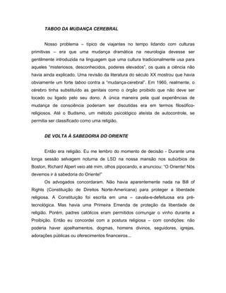 TABOO DA MUDANÇA CEREBRAL
Nosso problema – típico de viajantes no tempo lidando com culturas
primitivas – era que uma mudança dramática na neurologia devesse ser
gentilmente introduzida na linguagem que uma cultura tradicionalmente usa para
aqueles “misteriosos, desconhecidos, poderes elevados”, os quais a ciência não
havia ainda explicado. Uma revisão da literatura do século XX mostrou que havia
obviamente um forte taboo contra a “mudança-cerebral”. Em 1960, realmente, o
cérebro tinha substituído as genitais como o órgão proibido que não deve ser
tocado ou ligado pelo seu dono. A única maneira pela qual experiências de
mudança de consciência poderiam ser discutidas era em termos filosófico-
religiosos. Até o Budismo, um método psicológico ateísta de autocontrole, se
permitia ser classificado como uma religião.
DE VOLTA À SABEDORIA DO ORIENTE
Então era religião. Eu me lembro do momento de decisão - Durante uma
longa sessão selvagem noturna de LSD na nossa mansão nos subúrbios de
Boston, Richard Alpert veio até mim, olhos pipocando, e anunciou: “O Oriente! Nós
devemos ir à sabedoria do Oriente!”
Os advogados concordaram. Não havia aparentemente nada na Bill of
Rights (Constituição de Direitos Norte-Americana) para proteger a liberdade
religiosa. A Constituição foi escrita em uma – cavala-e-defeituosa era pré-
tecnológica. Mas havia uma Primeira Emenda de proteção da liberdade de
religião. Porém, padres católicos eram permitidos comungar o vinho durante a
Proibição. Então eu concordei com a postura religiosa – com condições: não
poderia haver ajoelhamentos, dogmas, homens divinos, seguidores, igrejas,
adorações públicas ou oferecimentos financeiros...
 