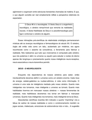 aglomeram e organizam entre estruturas transientes chamadas de matéria. E que,
o que alguém acredita ser real simplesmente reflete a perspectiva relativista do
espectador.
O Deus #6 é o neurologista. O Sexto Deus é o engenheiro
neurológico, o cérebro reimprímivel que remonta às realidades
neurais. A Sexta Habilidade de Deus é a psicofarmacologia para
ligar e sintonizar o cérebro do alguém.
Essas intimações pré-científicas da relatividade ontológica permaneceram
místicas até os avanços neurológicos e farmacológicos do século XX. O cérebro,
órgão até então visto como um tabu, acobertado por mistérios, era agora
reconhecido como o assento da consciência, a ferramenta para fabricar a
realidade. Nós realizamos que tudo que vivenciamos é computado pelo cérebro;
que nós podemos ir além no universo ou aquém para estudar o núcleo do átomo
apenas tão longínqua e precisamente quanto nossa inteligência neuro-receptiva,
neuro-associativa e neuro-transmitiva permitir.
DEUS - O NEUROLOGISTA
Enquanto nós dependemos de nossos cérebros para saber, então
inevitavelmente devemos definir o universo como um cérebro enorme. Cada risca
de energia, estelar-galáctica ou nuclear-atômica, é vista como informação. O
universo é uma rede de inteligência mediada pelo nosso cérebro. Quanto mais
inteligentes nos tornamos, mais inteligente o universo se tornará. Quanto mais
habilidades tivermos em manusear nossos cérebros — nossas ferramentas de
realidade, mais habilidosos deveremos nos tornar em fabricar e manusear
universos. Quanto mais inteligentes nos tornamos, mais inteligente torna-se Deus.
Descobertas científicas recentes têm indicado o quanto “imprinting” cria a
tábua de xadrez de nossas realidades e como o condicionamento mantém os
jogos sociais, intelectuais, emocionais de sobrevivência indo e indo... A sugestão
 