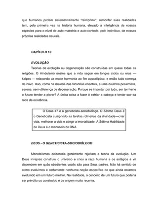 que humanos podem sistematicamente “reimprimir”, remontar suas realidades
tem, pela primeira vez na história humana, elevado a inteligência de nossas
espécies para o nível de auto-maestria e auto-controle, pelo indivíduo, de nossas
próprias realidades neurais.
CAPÍTULO 10
EVOLUÇÃO
Teorias de evolução ou degeneração são construídas em quase todas as
religiões. O Hinduísmo ensina que a vida segue em longos ciclos ou eras —
kalpas — relaxando da maior harmonia ao fim apocalíptico, e então tudo começa
de novo. Isso, como na maioria das filosofias orientais, é uma doutrina pessimista,
serena, sem-diferença de degeneração. Porque se importar por tudo, ser terrível e
o futuro tender a piorar? A única coisa a fazer é esfriar a cabeça e tentar sair da
roda da existência.
O Deus #7 é o geneticista-sociobiólogo. O Sétimo Deus é
o Geneticista cumprindo as tarefas rotineiras da divindade—criar
vida, melhorar a vida e atingir a imortalidade. A Sétima Habilidade
de Deus é o manuseio do DNA.
DEUS - O GENETICISTA-SOCIOBIÓLOGO
Monoteísmos ocidentais geralmente rejeitam a teoria da evolução. Um
Deus invejoso construiu o universo e criou a raça humana e os estágios a vir
dependem em quão obedientes vocês são para Seus padres. Não há sentido de
como evoluímos e certamente nenhuma noção específica de que ainda estamos
evoluindo em um futuro melhor. Na realidade, o conceito de um futuro que poderia
ser pré-dito ou construído é de origem muito recente.
 