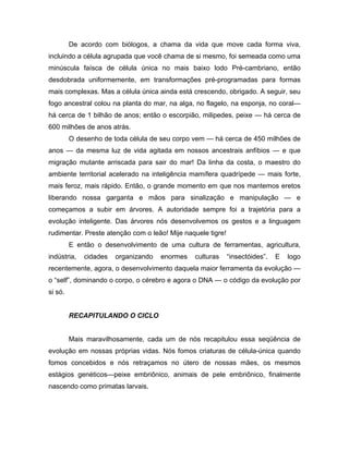 De acordo com biólogos, a chama da vida que move cada forma viva,
incluindo a célula agrupada que você chama de si mesmo, foi semeada como uma
minúscula faísca de célula única no mais baixo lodo Pré-cambriano, então
desdobrada uniformemente, em transformações pré-programadas para formas
mais complexas. Mas a célula única ainda está crescendo, obrigado. A seguir, seu
fogo ancestral colou na planta do mar, na alga, no flagelo, na esponja, no coral—
há cerca de 1 bilhão de anos; então o escorpião, milipedes, peixe — há cerca de
600 milhões de anos atrás.
O desenho de toda célula de seu corpo vem — há cerca de 450 milhões de
anos — da mesma luz de vida agitada em nossos ancestrais anfíbios — e que
migração mutante arriscada para sair do mar! Da linha da costa, o maestro do
ambiente territorial acelerado na inteligência mamífera quadrípede — mais forte,
mais feroz, mais rápido. Então, o grande momento em que nos mantemos eretos
liberando nossa garganta e mãos para sinalização e manipulação — e
começamos a subir em árvores. A autoridade sempre foi a trajetória para a
evolução inteligente. Das árvores nós desenvolvemos os gestos e a linguagem
rudimentar. Preste atenção com o leão! Mije naquele tigre!
E então o desenvolvimento de uma cultura de ferramentas, agricultura,
indústria, cidades organizando enormes culturas “insectóides”. E logo
recentemente, agora, o desenvolvimento daquela maior ferramenta da evolução —
o “self”, dominando o corpo, o cérebro e agora o DNA — o código da evolução por
si só.
RECAPITULANDO O CICLO
Mais maravilhosamente, cada um de nós recapitulou essa seqüência de
evolução em nossas próprias vidas. Nós fomos criaturas de célula-única quando
fomos concebidos e nós retraçamos no útero de nossas mães, os mesmos
estágios genéticos—peixe embriônico, animais de pele embriônico, finalmente
nascendo como primatas larvais.
 