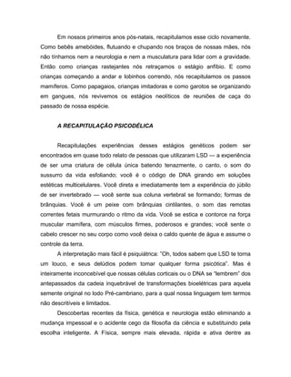 Em nossos primeiros anos pós-natais, recapitulamos esse ciclo novamente.
Como bebês amebóides, flutuando e chupando nos braços de nossas mães, nós
não tínhamos nem a neurologia e nem a musculatura para lidar com a gravidade.
Então como crianças rastejantes nós retraçamos o estágio anfíbio. E como
crianças começando a andar e lobinhos correndo, nós recapitulamos os passos
mamíferos. Como papagaios, crianças imitadoras e como garotos se organizando
em gangues, nós revivemos os estágios neolíticos de reuniões de caça do
passado de nossa espécie.
A RECAPITULAÇÃO PSICODÉLICA
Recapitulações experiências desses estágios genéticos podem ser
encontrados em quase todo relato de pessoas que utilizaram LSD — a experiência
de ser uma criatura de célula única batendo tenazmente, o canto, o som do
sussurro da vida esfoliando; você é o código de DNA girando em soluções
estéticas multicelulares. Você direta e imediatamente tem a experiência do júbilo
de ser invertebrado — você sente sua coluna vertebral se formando; formas de
brânquias. Você é um peixe com brânquias cintilantes, o som das remotas
correntes fetais murmurando o ritmo da vida. Você se estica e contorce na força
muscular mamífera, com músculos firmes, poderosos e grandes; você sente o
cabelo crescer no seu corpo como você deixa o caldo quente de água e assume o
controle da terra.
A interpretação mais fácil é psiquiátrica: ”Oh, todos sabem que LSD te torna
um louco, e seus delúdios podem tomar qualquer forma psicótica”. Mas é
inteiramente inconcebível que nossas células corticais ou o DNA se “lembrem” dos
antepassados da cadeia inquebrável de transformações bioelétricas para aquela
semente original no lodo Pré-cambriano, para a qual nossa linguagem tem termos
não descritíveis e limitados.
Descobertas recentes da física, genética e neurologia estão eliminando a
mudança impessoal e o acidente cego da filosofia da ciência e substituindo pela
escolha inteligente. A Física, sempre mais elevada, rápida e ativa dentre as
 