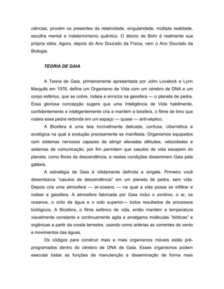 ciências, provém os presentes da relatividade, singularidade, múltipla realidade,
escolha mental e indeterminismo quântico. O átomo de Bohr é realmente sua
própria idéia. Agora, depois do Ano Dourado da Física, vem o Ano Dourado da
Biologia.
TEORIA DE GAIA
A Teoria de Gaia, primeiramente apresentada por John Lovelock e Lynn
Margulls em 1978, define um Organismo de Vida com um cérebro de DNA e um
corpo esférico, que se cobre, rodeia e enraíza na geosfera — o planeta de pedra.
Essa gloriosa concepção sugere que uma Inteligência de Vida habilmente,
confidentemente e inteligentemente cria e mantém a biosfera, o filme de limo que
rodeia essa pedra redonda em um espaço — quase — anti-séptico.
A Biosfera é uma teia incrivelmente delicada, confusa, cibernética e
ecológica na qual a evolução precisamente se manifesta. Organismos equipados
com sistemas nervosos capazes de atingir elevadas altitudes, velocidades e
sistemas de comunicação, por fim permitem que casulos de vida escapem do
planeta, como flores de descendência, e nestas condições disseminem Gaia pela
galáxia.
A estratégia de Gaia é nitidamente definida e singela. Primeiro você
desembarca “casulos de descendência” em um planeta de pedra, sem vida.
Depois cria uma atmosfera — ar-oceano — na qual a vida possa se infiltrar e
rodear e geosfera. A atmosfera fabricada por Gaia inclui o zonônio, o ar, os
oceanos, o ciclo da água e o solo superior— todos resultados de processos
biológicos. A Biosfera, o filme esférico de vida, então mantém a temperatura
viavelmente constante e continuamente agita e amalgama moléculas “bióticas” e
orgânicas a partir da crosta terrestre, usando como artérias as correntes de vento
e movimentos das águas.
Os códigos para construir mais e mais organismos móveis estão pré-
programados dentro do cérebro de DNA de Gaia. Esses organismos podem
executar todas as funções de manutenção e disseminação de forma mais
 