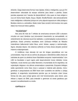 eficiente. Gaiga desenvolve formas mais rápidas, fortes e inteligentes, que por fim
desenvolvem velocidade de escape suficiente para deixar o planeta. Esses
pacotes espaciais com “casulos de descendência”—dos quais os mais antigos e
crus em forma foram Apollo, Soyuz, Skylab, Shuttle-Rocket—são estruturalmente
mais inteligentes e eficientes porque em uma cápsula espacial em volta protege a
Biosfera interna e a atmosfera. Deste modo Gaia constrói mini-mundos nos quais
ela(e) nos move por toda a galáxia.
“FILOSOFADO”
Nos anos 60 mais de 7 milhões de americanos tomaram LSD e ativaram
circuitos em seus cérebros que provocaram crescimento na sensualidade, no
entendimento da natureza-neural da realidade, e contemplações evolucionárias e
genéticas. Esses primeiros resultados eram confusos—milhões de filósofos
instantâneos balbuciando sobre Deus, amor, êxtase, espaço e reencarnação.
Agora, décadas depois, nós estamos colhendo os frutos desse atropelo cerebral
massivo e desorganizado.
A incidência mais elevada do uso de drogas psicodélicas era nas
universidades. Hoje em dia os centros de pesquisa e laboratórios estão cheios de
cientistas de quem os cérebros foram filosofados enquanto “experimentados” com
LSD na faculdade e quem agora está desenvolvendo novos métodos, novas
hipóteses, novas teorias que estão liberando a humanidade da lei dogmática, da
superstição religiosa e da ciência conservadora e pessimista. Enquanto biólogos
estão aprendendo como Gaia move o pessoal e material pelo planeta, micro-
genéticos e pesquisadores do DNA foram bem sucedidos em decifrar o código
genético. A engenharia recombinante permite que os humanos criem novas
formas de vida, para corrigir genes com mal funcionamento, para clonar, para
efetuar o reparo do DNA, para entender e gerenciar os sinais genéticos que
causam o envelhecimento e a morte.
CAPÍTULO 11
 