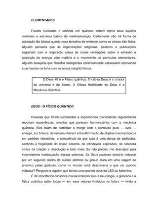 ELEMENTARES
Físicos nucleares e teóricos em quântica tomam como seus sujeitos
materiais a estrutura básica da matéria/energia. Certamente não há forma de
adoração tão básica quanto essa tentativa de entender como as coisas são feitas.
Alguém pensaria que as organizações religiosas, pastores e publicações
seguiriam com a respiração presa às novas revelações sobre a emissão e
absorção de energia pela matéria e o movimento de partículas elementares.
Alguém desejaria que filósofos inteligentes continuamente estivessem renovando
suas teorias na linha com os novos insights físicos.
O Deus #8 é o Físico quântico. O oitavo Deus é o criador
do universo e do átomo. A Oitava Habilidade de Deus é a
Mecânica Quântica.
DEUS - O FÍSICO QUÂNTICO
Pessoas que foram submetidas a experiências psicodélicas regularmente
reportam experiências, eventos que parecem harmonizá-los com a mecânica
quântica. Eles falam de participar e mergir com o conteúdo puro — livre —
energia, luz branca; de testemunharem a transformação de objetos macroscópicos
em padrões vibratórios, a consciência de que tudo é uma dança de partículas,
sentindo a fragilidade do nosso sistema, de infindáveis explosões, da natureza
cínica da criação e dissolução e tudo mais. Eu não preciso me desculpar pela
inconsistente inadequação dessas palavras. Se Deus pudesse deixá-lo rodopiar
por um segundo dentro do núcleo atômico ou girá-lo afora em uma viagem de
anos-luz pelas galáxias, como no mundo você descreveria o que viu quando
voltasse? Pergunte a alguém que tomou uma grande dose de LSD ou ketamina.
É de importância filosófica crucial entender que a neurologia, a genética e a
física quântica estão todas — em seus vetores limitados no futuro — vindo a
 