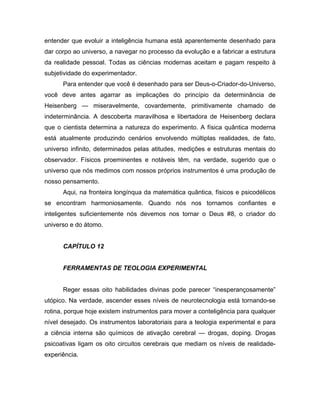 entender que evoluir a inteligência humana está aparentemente desenhado para
dar corpo ao universo, a navegar no processo da evolução e a fabricar a estrutura
da realidade pessoal. Todas as ciências modernas aceitam e pagam respeito à
subjetividade do experimentador.
Para entender que você é desenhado para ser Deus-o-Criador-do-Universo,
você deve antes agarrar as implicações do princípio da determinância de
Heisenberg — miseravelmente, covardemente, primitivamente chamado de
indeterminância. A descoberta maravilhosa e libertadora de Heisenberg declara
que o cientista determina a natureza do experimento. A física quântica moderna
está atualmente produzindo cenários envolvendo múltiplas realidades, de fato,
universo infinito, determinados pelas atitudes, medições e estruturas mentais do
observador. Físicos proeminentes e notáveis têm, na verdade, sugerido que o
universo que nós medimos com nossos próprios instrumentos é uma produção de
nosso pensamento.
Aqui, na fronteira longínqua da matemática quântica, físicos e psicodélicos
se encontram harmoniosamente. Quando nós nos tornamos confiantes e
inteligentes suficientemente nós devemos nos tornar o Deus #8, o criador do
universo e do átomo.
CAPÍTULO 12
FERRAMENTAS DE TEOLOGIA EXPERIMENTAL
Reger essas oito habilidades divinas pode parecer “inesperançosamente”
utópico. Na verdade, ascender esses níveis de neurotecnologia está tornando-se
rotina, porque hoje existem instrumentos para mover a conteligência para qualquer
nível desejado. Os instrumentos laboratoriais para a teologia experimental e para
a ciência interna são químicos de ativação cerebral — drogas, doping. Drogas
psicoativas ligam os oito circuitos cerebrais que mediam os níveis de realidade-
experiência.
 