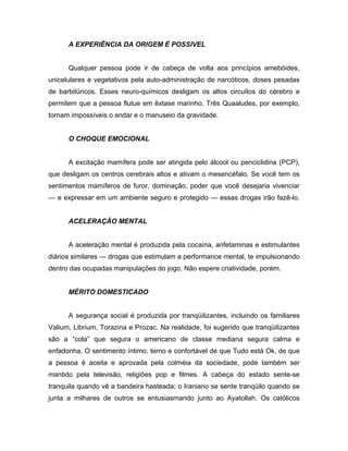A EXPERIÊNCIA DA ORIGEM É POSSIVEL
Qualquer pessoa pode ir de cabeça de volta aos princípios amebóides,
unicelulares e vegetativos pela auto-administração de narcóticos, doses pesadas
de barbitúricos. Esses neuro-químicos desligam os altos circuitos do cérebro e
permitem que a pessoa flutue em êxtase marinho. Três Quaaludes, por exemplo,
tornam impossíveis o andar e o manuseio da gravidade.
O CHOQUE EMOCIONAL
A excitação mamífera pode ser atingida pelo álcool ou penciclidina (PCP),
que desligam os centros cerebrais altos e ativam o mesencéfalo. Se você tem os
sentimentos mamíferos de furor, dominação, poder que você desejaria vivenciar
— e expressar em um ambiente seguro e protegido — essas drogas irão fazê-lo.
ACELERAÇÃO MENTAL
A aceleração mental é produzida pela cocaína, anfetaminas e estimulantes
diários similares — drogas que estimulam a performance mental, te impulsionando
dentro das ocupadas manipulações do jogo. Não espere criatividade, porém.
MÉRITO DOMESTICADO
A segurança social é produzida por tranqüilizantes, incluindo os familiares
Valium, Librium, Torazina e Prozac. Na realidade, foi sugerido que tranqüilizantes
são a “cola” que segura o americano de classe mediana segura calma e
enfadonha. O sentimento íntimo, terno e confortável de que Tudo está Ok, de que
a pessoa é aceita e aprovada pela colméia da sociedade, pode também ser
mantido pela televisão, religiões pop e filmes. A cabeça do estado sente-se
tranquila quando vê a bandeira hasteada; o Iraniano se sente tranqüilo quando se
junta a milhares de outros se entusiasmando junto ao Ayatollah. Os católicos
 