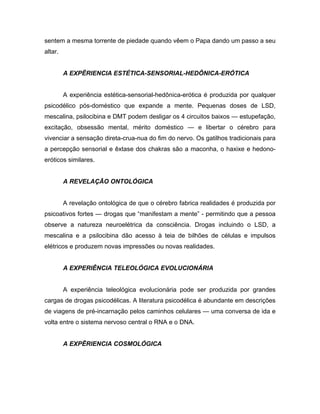 sentem a mesma torrente de piedade quando vêem o Papa dando um passo a seu
altar.
A EXPÊRIENCIA ESTÉTICA-SENSORIAL-HEDÔNICA-ERÓTICA
A experiência estética-sensorial-hedônica-erótica é produzida por qualquer
psicodélico pós-doméstico que expande a mente. Pequenas doses de LSD,
mescalina, psilocibina e DMT podem desligar os 4 circuitos baixos — estupefação,
excitação, obsessão mental, mérito doméstico — e libertar o cérebro para
vivenciar a sensação direta-crua-nua do fim do nervo. Os gatilhos tradicionais para
a percepção sensorial e êxtase dos chakras são a maconha, o haxixe e hedono-
eróticos similares.
A REVELAÇÃO ONTOLÓGICA
A revelação ontológica de que o cérebro fabrica realidades é produzida por
psicoativos fortes — drogas que “manifestam a mente” - permitindo que a pessoa
observe a natureza neuroelétrica da consciência. Drogas incluindo o LSD, a
mescalina e a psilocibina dão acesso à teia de bilhões de células e impulsos
elétricos e produzem novas impressões ou novas realidades.
A EXPERIÊNCIA TELEOLÓGICA EVOLUCIONÁRIA
A experiência teleológica evolucionária pode ser produzida por grandes
cargas de drogas psicodélicas. A literatura psicodélica é abundante em descrições
de viagens de pré-incarnação pelos caminhos celulares — uma conversa de ida e
volta entre o sistema nervoso central o RNA e o DNA.
A EXPÊRIENCIA COSMOLÓGICA
 
