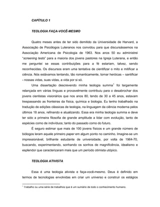 CAPÍTULO 1
TEOLOGIA FAÇA-VOCÊ-MESMO
Quatro meses antes de ter sido demitido da Universidade de Harvard, a
Associação de Psicólogos Luteranos nos convidou para que discursássemos na
Associação Americana de Psicologia de 1963. Nos anos 50 eu administrei
“screening tests” para a maioria dos jovens pastores na Igreja Luterana, e então
me perguntei se essas contribuições para a fé estariam, talvez, sendo
reconhecidas. Os discursos eram uma tentativa de cientifizar o mito e mitificar a
ciência. Nós estávamos tentando, tão romanticamente, tornar heróicas – santificar
- nossas vidas, suas vidas, a vida por si só.
Uma dissertação descrevendo minha teologia summa1
foi largamente
relançada em várias línguas e provavelmente contribuiu para o desabrochar dos
jovens cientistas visionários que nos anos 80, tendo de 30 a 45 anos, estavam
trespassando as fronteiras da física, química e biologia. Eu tenho trabalhado na
tradução de edições clássicas de teologia, na linguagem da ciência moderna pelos
últimos 18 anos, refinando e atualizando. Essa era minha teologia summa e deve
ter sido a primeira filosofia de grande amplitude a lidar com evolução, tanto de
espécies como de indivíduos; tanto do passado como do futuro.
É seguro estimar que mais de 100 jovens físicos e um grande número de
biólogos leram aquele primeiro paper em algum ponto no caminho. Imagine-se um
impressionável, brilhante estudante de universidade, por volta de 1964-70,
buscando, experimentando, sonhando os sonhos de magnificência, idealismo e
esplendor que caracterizaram mais que um período otimista utópico.
TEOLOGIA ATIVISTA
Essa é uma teologia ativista e faça-você-mesmo. Deus é definido em
termos de tecnologias envolvidas em criar um universo e construir os estágios
1
Trabalho ou uma série de trabalhos que é um sumário de todo o conhecimento humano.
 