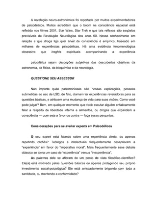 A revelação neuro-astronômica foi reportada por muitos experimentadores
de psicodélicos. Muitos acreditam que o boom na consciência espacial está
refletida nos filmes 2001, Star Wars, Star Trek e que tais reflexos são seqüelas
previsíveis da Revolução Neurológica dos anos 60. Nosso conhecimento em
relação a que droga liga qual nível de consciência é empírico, baseado em
milhares de experiências psicodélicas. Há uma evidência fenomenológica
obsessiva que insghts espirituais acompanhando a experiência
psicodélica sejam descrições subjetivas das descobertas objetivas da
astronomia, da física, da bioquímica e da neurologia.
QUESTIONE SEU ASSESSOR
Não importa quão parcimoniosas são nossas explicações, pessoas
submetidas ao uso de LSD, de fato, clamam ter experiências reveladoras para as
questões básicas, e atribuem uma mudança de vida para suas visões. Como você
pode julgar? Bem, em qualquer momento que você escutar alguém enfaticamente
falar a respeito de liberdade interna e alimentos, ou drogas que expandem a
consciência — quer seja a favor ou contra — faça essas perguntas.
Considerações para se avaliar experts em Psicodélicos
O seu expert está falando sobre uma experiência direta, ou apenas
repetindo clichês? Teólogos e intelectuais frequentemente desaprovam a
“experiência” em favor do “imperativo moral”. Mais frequentemente esse debate
clássico se torna um caso de “experiência” versus “inexperiência”.
As palavras dele se afloram de um ponto de vista filosófico-científico?
Ele(a) está motivado pelas questões básicas ou apenas protegendo seu próprio
investimento social-psicológico? Ele está arriscadamente brigando com toda a
santidade, ou mantendo a conformidade?
 