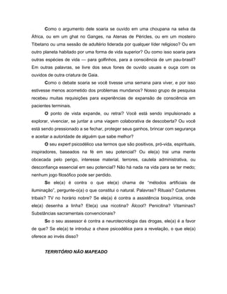 Como o argumento dele soaria se ouvido em uma choupana na selva da
África, ou em um ghat no Ganges, na Atenas de Péricles, ou em um mosteiro
Tibetano ou uma sessão de adultério liderada por qualquer líder religioso? Ou em
outro planeta habitado por uma forma de vida superior? Ou como isso soaria para
outras espécies de vida — para golfinhos, para a consciência de um pau-brasil?
Em outras palavras, se livre dos seus fones de ouvido usuais e ouça com os
ouvidos de outra criatura de Gaia.
Como o debate soaria se você tivesse uma semana para viver, e por isso
estivesse menos acometido dos problemas mundanos? Nosso grupo de pesquisa
recebeu muitas requisições para experiências de expansão de consciência em
pacientes terminais.
O ponto de vista expande, ou retrai? Você está sendo impulsionado a
explorar, vivenciar, se juntar a uma viagem colaborativa de descoberta? Ou você
está sendo pressionado a se fechar, proteger seus ganhos, brincar com segurança
e aceitar a autoridade de alguém que sabe melhor?
O seu expert psicodélico usa termos que são positivos, pró-vida, espirituais,
inspiradores, baseados na fé em seu potencial? Ou ele(a) trai uma mente
obcecada pelo perigo, interesse material, terrores, cautela administrativa, ou
desconfiança essencial em seu potencial? Não há nada na vida para se ter medo;
nenhum jogo filosófico pode ser perdido.
Se ele(a) é contra o que ele(a) chama de “métodos artificiais de
iluminação”, pergunte-o(a) o que constitui o natural. Palavras? Rituais? Costumes
tribais? TV no horário nobre? Se ele(a) é contra a assistência bioquímica, onde
ele(a) desenha a linha? Ele(a) usa nicotina? Álcool? Penicilina? Vitaminas?
Substâncias sacramentais convencionais?
Se o seu assessor é contra a neurotecnologia das drogas, ele(a) é a favor
de que? Se ele(a) te introduz a chave psicodélica para a revelação, o que ele(a)
oferece ao invés disso?
TERRITÓRIO NÃO MAPEADO
 