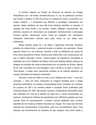 O primeiro objetivo do Projeto de Pesquisa de Harvard em Drogas
Psicodélicas era o de treinar cientistas-técnicos no uso de poderosos químicos
que mudam o cérebro. O LSD nos proveu um método de mudar a consciência e a
função cerebral — a ferramenta que filósofos e psicólogos anteciparam por
séculos. Nosso problema era que não havia literatura científica no assunto. A
situação era muito similar a de Janssen, Galileo, Malpighi, Leeuwenhoek, dos
primeiros usuários do microscópio que ampliaram dramaticamente a percepção
humana abrindo inteiramente novos níveis de realidade. Era obviamente
necessário desenvolver manuais para guiar outros no uso desse novo
instrumento.
Nosso primeiro passo foi o de litigar a ignorância iluminada. Qualquer
tentativa de rotular-limitar o potencial ativado do cérebro era prematuro. Nosso
segundo passo foi o de examinar, peneirar e polir as bibliotecas em busca de
livros sobre experiência mística. Quando tudo estava lido e dito, parecia para nós
que a melhor descrição “clínica”, passo-a-passo da experiência psicodélica já
publicada era o Livro Tibetano dos Mortos. Esse texto Budista clássico esboçou os
estágios do processo de morte-e-renascimento por um período de 49 dias. Apesar
de ter sido concebido em uma linguagem rural e primitiva, os altos e baixos, as
“alucinações” e visões eram claramente similares às de estados alterados que
nossos submetidos em Harvard vivenciaram.
Durante o verão de 1962 eu fui até o Livro Tibetano dos Vivos — como era
nomeado — linha por linha, traduzindo as imagens Budistas para o jargão
americano psicodélico. As versões mimeografadas foram “tentadas” em centenas
de usuários de LSD e as versões polidas e revisadas foram publicadas pela
University Books em 1964. Até aquele momento, A Experiência Psicodélica havia
sido reeditada em mais de 9 edições de capa dura e várias reimpressões em
brochura. Centenas de milhares de experiências com LSD foram guiadas por esse
manual. Esse foi provavelmente o primeiro manual detalhado para conduzir
experiências de mudança cerebral induzidas por drogas. Por causa das técnicas
massivas de merchandising, ironicamente, esse livro provavelmente “ligou” mais
pessoas aos ensinamentos de Guatama do que qualquer outro texto desde a
 