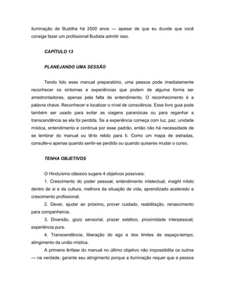 iluminação de Buddha há 2500 anos — apesar de que eu duvide que você
consiga fazer um profissional Budista admitir isso.
CAPÍTULO 13
PLANEJANDO UMA SESSÃO
Tendo lido esse manual preparatório, uma pessoa pode imediatamente
reconhecer os sintomas e experiências que podem de alguma forma ser
amedrontadoras, apenas pela falta de entendimento. O reconhecimento é a
palavra chave. Reconhecer e localizar o nível de consciência. Esse livro guia pode
também ser usado para evitar as viagens paranóicas ou para reganhar a
transcendência se ela foi perdida. Se a experiência começa com luz, paz, unidade
mística, entendimento e continua por esse padrão, então não há necessidade de
se lembrar do manual ou tê-lo relido para ti. Como um mapa de estradas,
consulte-o apenas quando sentir-se perdido ou quando quiseres mudar o curso.
TENHA OBJETIVOS
O Hinduísmo clássico sugere 4 objetivos possíveis:
1. Crescimento do poder pessoal, entendimento intelectual, insight nítido
dentro de si e da cultura, melhora da situação de vida, aprendizado acelerado e
crescimento profissional.
2. Dever, ajudar ao próximo, prover cuidado, reabilitação, renascimento
para companheiros.
3. Diversão, gozo sensorial, prazer estético, proximidade interpessoal,
experiência pura.
4. Transcendência, liberação do ego e dos limites de espaço-tempo;
atingimento da união mística.
A primeira ênfase do manual no último objetivo não impossibilita os outros
— na verdade, garante seu atingimento porque a iluminação requer que a pessoa
 